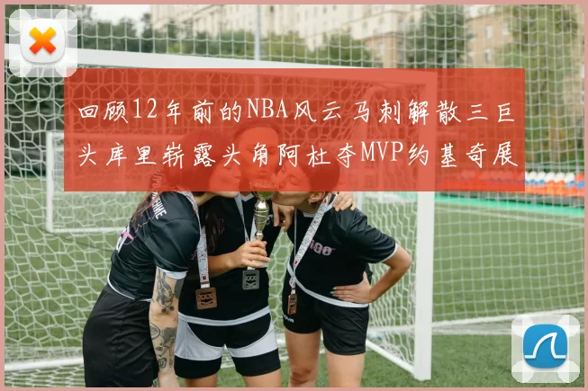 回顾12年前的NBA风云马刺解散三巨头库里崭露头角阿杜夺MVP约基奇展现天赋