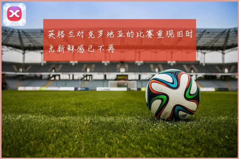 英格兰对克罗地亚的比赛重现旧时光新鲜感已不再