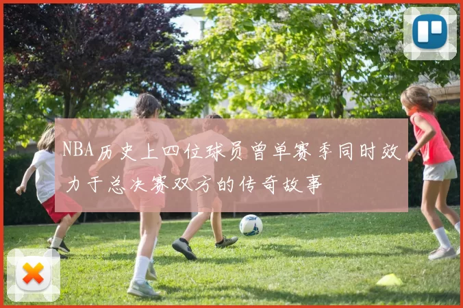 NBA历史上四位球员曾单赛季同时效力于总决赛双方的传奇故事