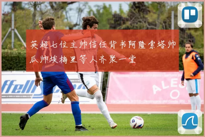 英超七位主帅信任背书阿隆索塔帅瓜帅埃梅里等人齐聚一堂