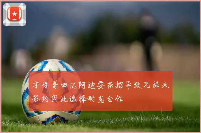 字母哥回忆阿迪耍花招导致兄弟未签约因此选择耐克合作