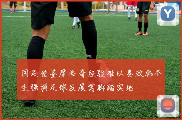 国足借鉴摩洛哥经验难以奏效韩乔生强调足球发展需脚踏实地