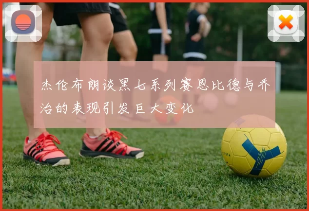 杰伦布朗谈黑七系列赛恩比德与乔治的表现引发巨大变化