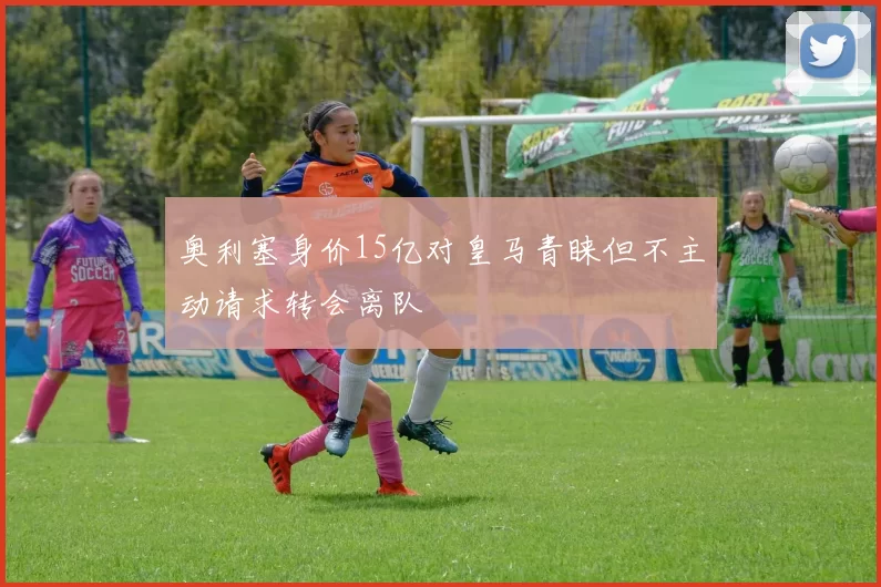 奥利塞身价15亿对皇马青睐但不主动请求转会离队