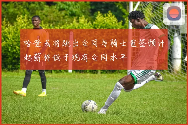 哈登或将跳出合同与骑士重签预计起薪将低于现有合同水平
