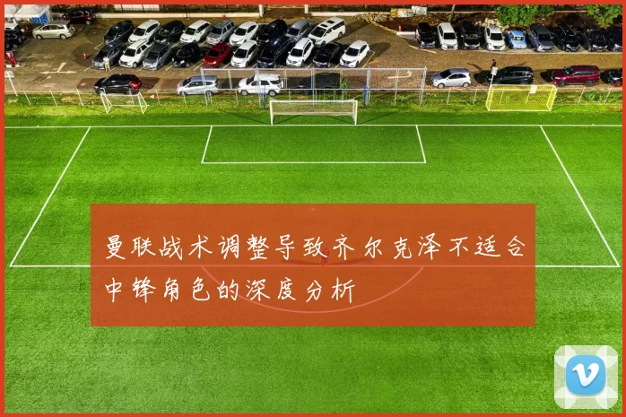 曼联战术调整导致齐尔克泽不适合中锋角色的深度分析