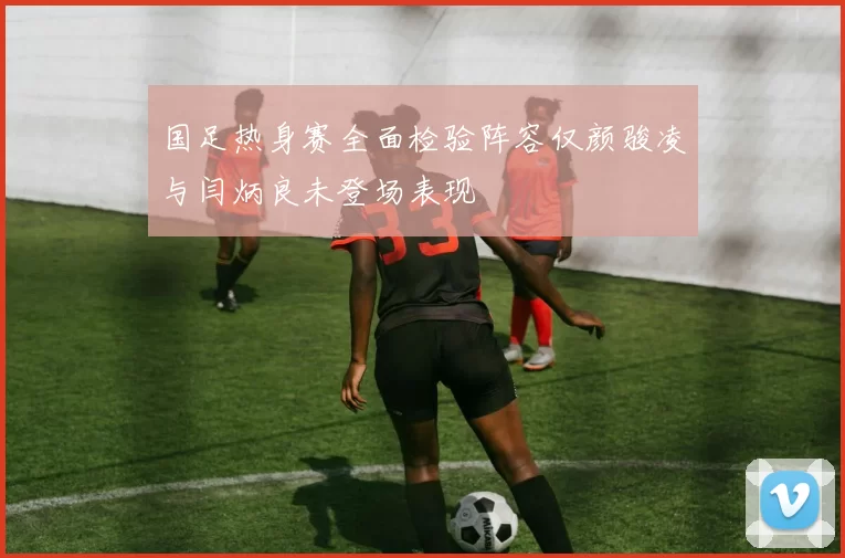 国足热身赛全面检验阵容仅颜骏凌与闫炳良未登场表现