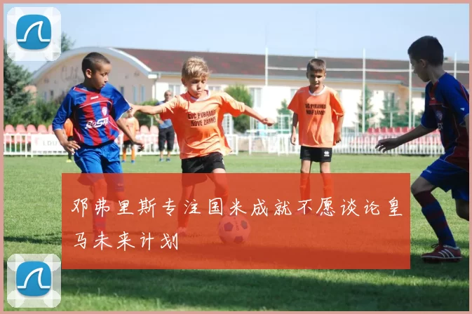 邓弗里斯专注国米成就不愿谈论皇马未来计划