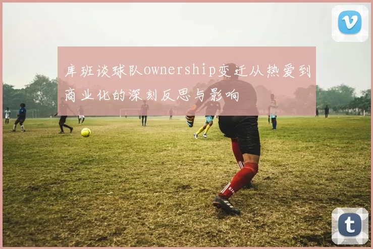 库班谈球队ownership变迁从热爱到商业化的深刻反思与影响